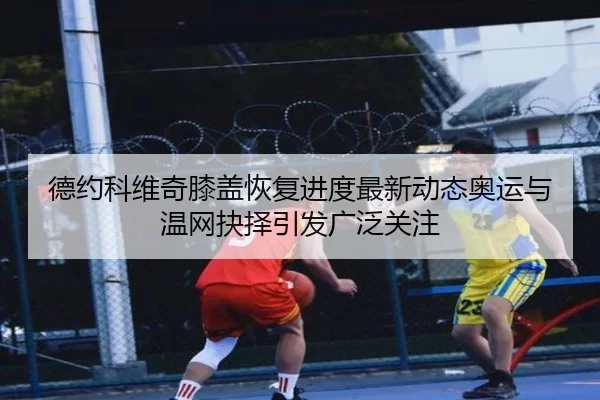 德约科维奇膝盖恢复进度最新动态奥运与温网抉择引发广泛关注