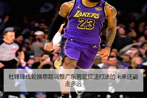 杜锋锋线轮换思路调整广东男篮提速打法的未来还能走多远